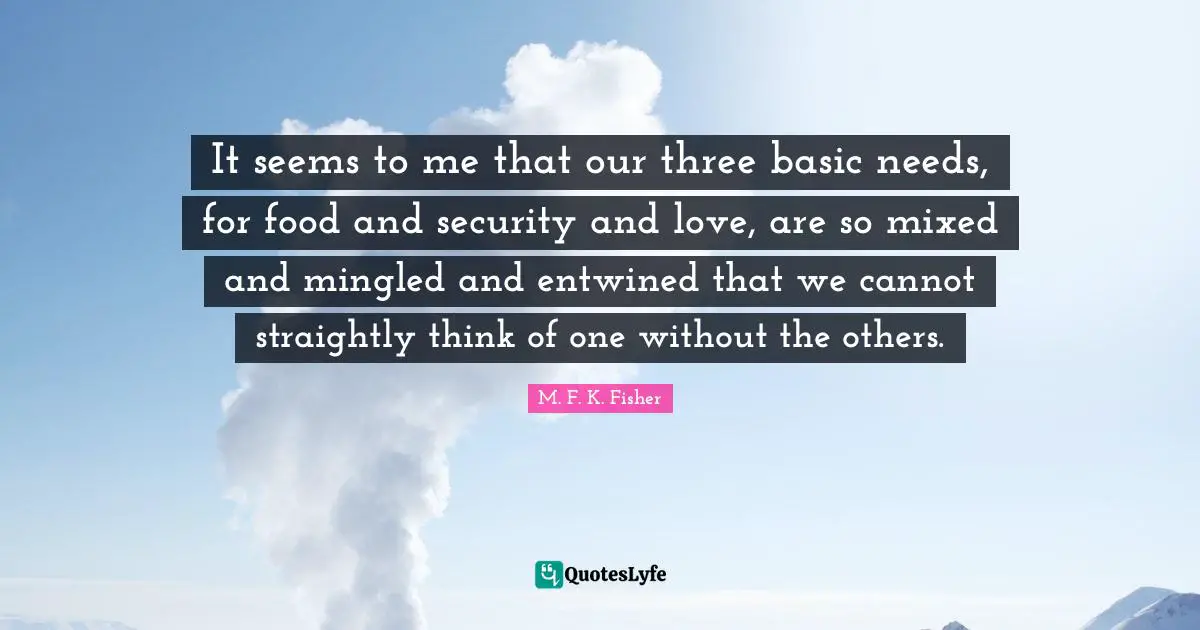 It seems to me that our three basic needs, for food and security and love, are so mixed and mingled and entwined that we cannot straightly think of one without the others.