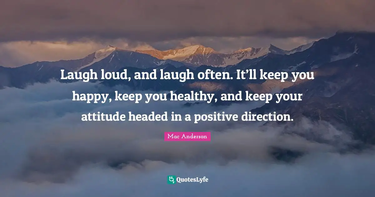 Laugh loud, and laugh often. It’ll keep you happy, keep you healthy, and keep your attitude headed in a positive direction.