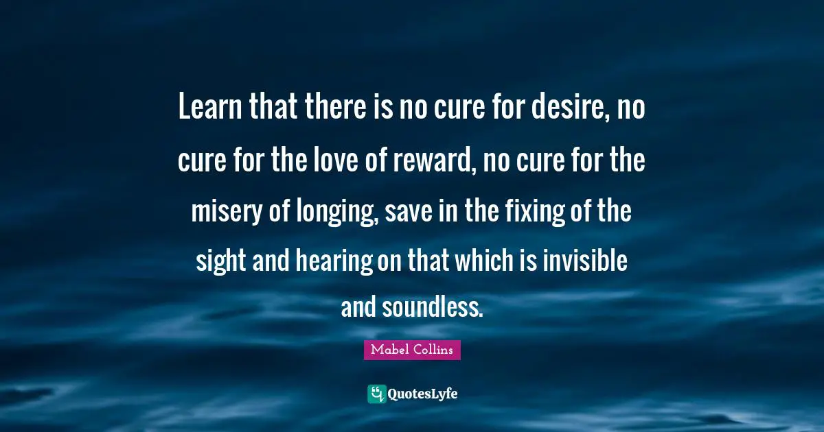 Learn that there is no cure for desire, no cure for the love of reward, no cure for the misery of longing, save in the fixing of the sight and hearing on that which is invisible and soundless.