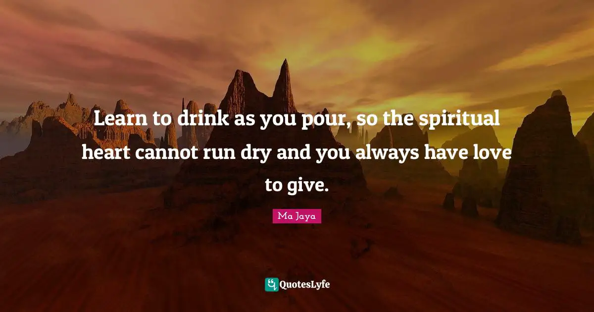 Learn to drink as you pour, so the spiritual heart cannot run dry and you always have love to give.