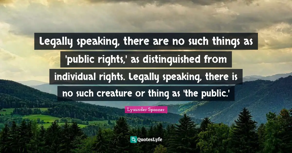 Legally speaking, there are no such things as 'public rights,' as distinguished from individual rights. Legally speaking, there is no such creature or thing as 'the public.'