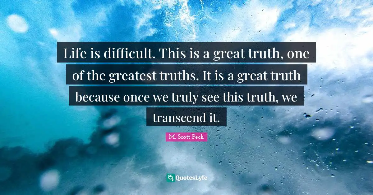 Life is difficult. This is a great truth, one of the greatest truths. It is a great truth because once we truly see this truth, we transcend it.