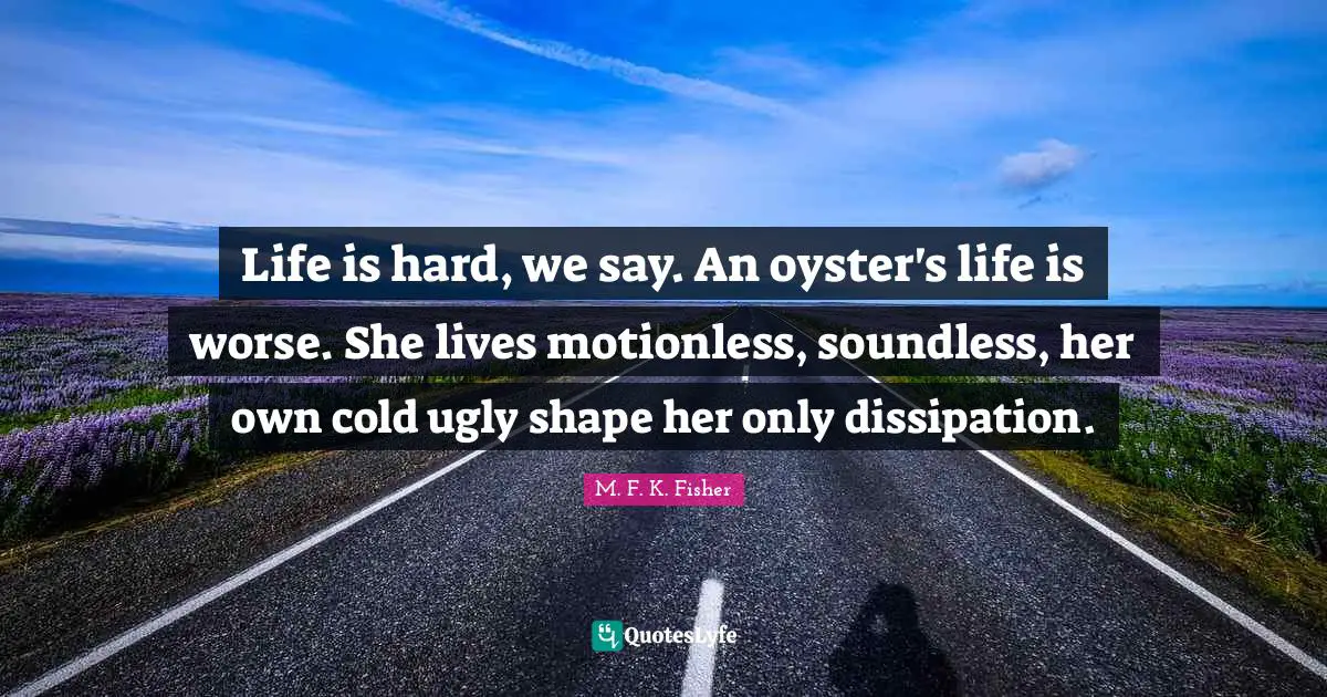 Life is hard, we say. An oyster's life is worse. She lives motionless, soundless, her own cold ugly shape her only dissipation.