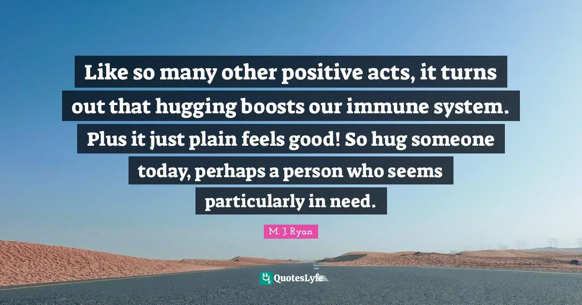Hug Quotes: "Like so many other positive acts, it turns out that hugging boosts our immune system. Plus it just plain feels good! So hug someone today, perhaps a person who seems particularly in need."