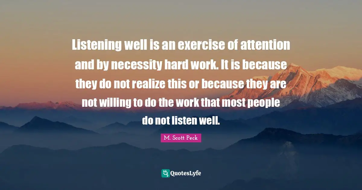 Listening well is an exercise of attention and by necessity hard work. It is because they do not realize this or because they are not willing to do the work that most people do not listen well.