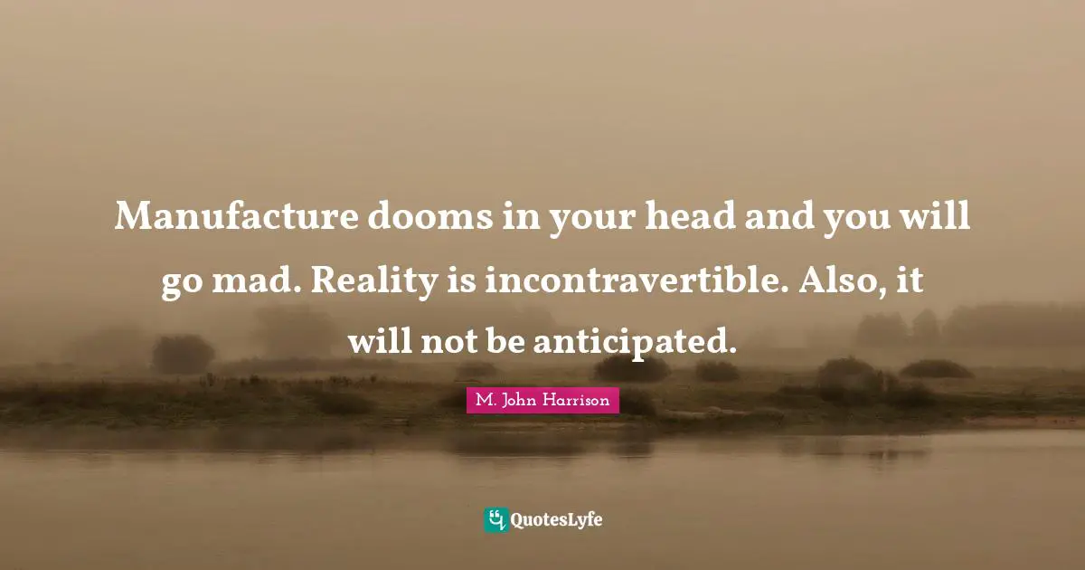 Manufacture dooms in your head and you will go mad. Reality is incontravertible. Also, it will not be anticipated.