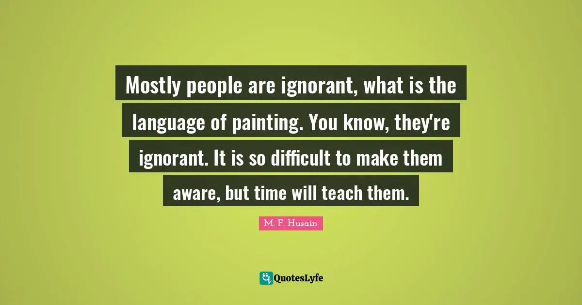 M. F. Husain Quotes: "Mostly people are ignorant, what is the language of painting. You know, they're ignorant. It is so difficult to make them aware, but time will teach them."