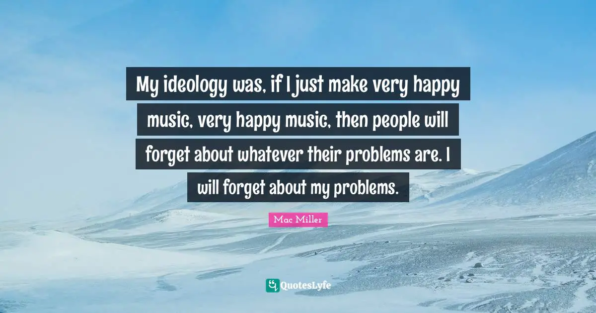 My ideology was, if I just make very happy music, very happy music, then people will forget about whatever their problems are. I will forget about my problems.