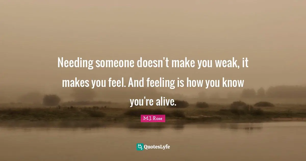 Needing Someone Quotes: "Needing someone doesn't make you weak, it makes you feel. And feeling is how you know you're alive."