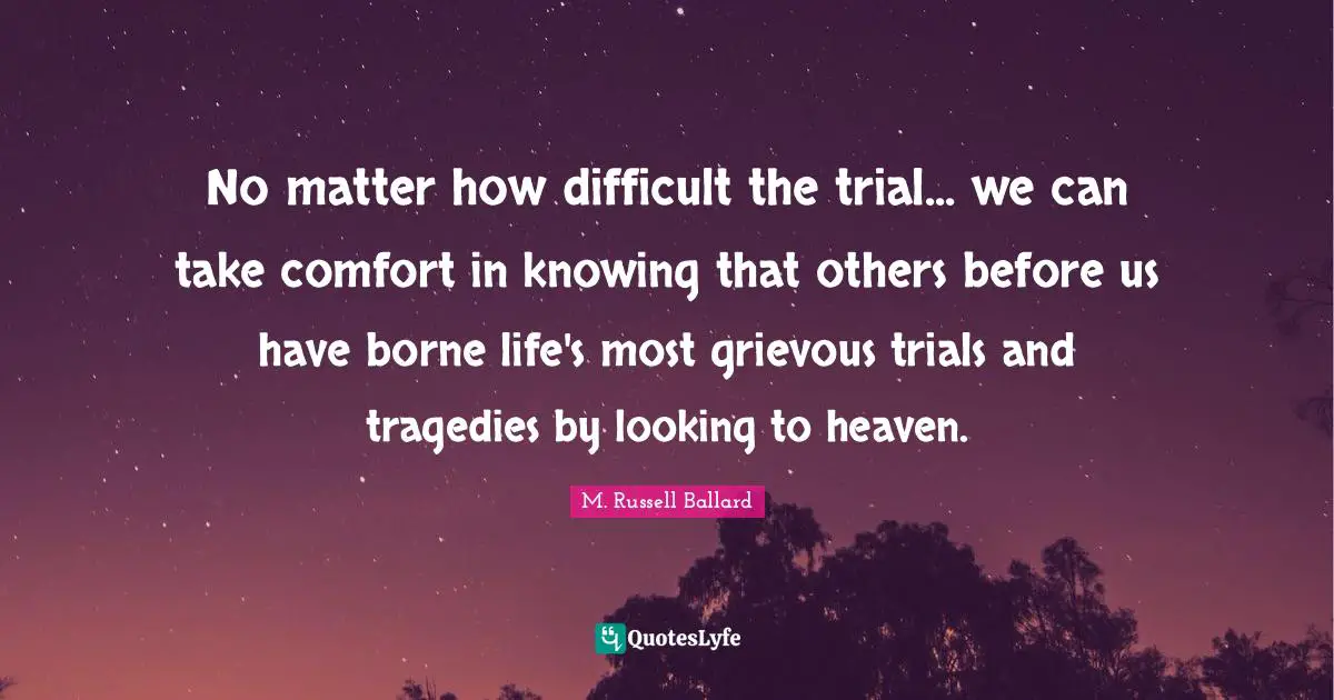 No matter how difficult the trial... we can take comfort in knowing that others before us have borne life's most grievous trials and tragedies by looking to heaven.