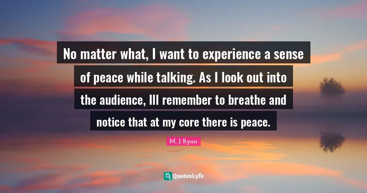 No matter what, I want to experience a sense of peace while talking. As I look out into the audience, Ill remember to breathe and notice that at my core there is peace.