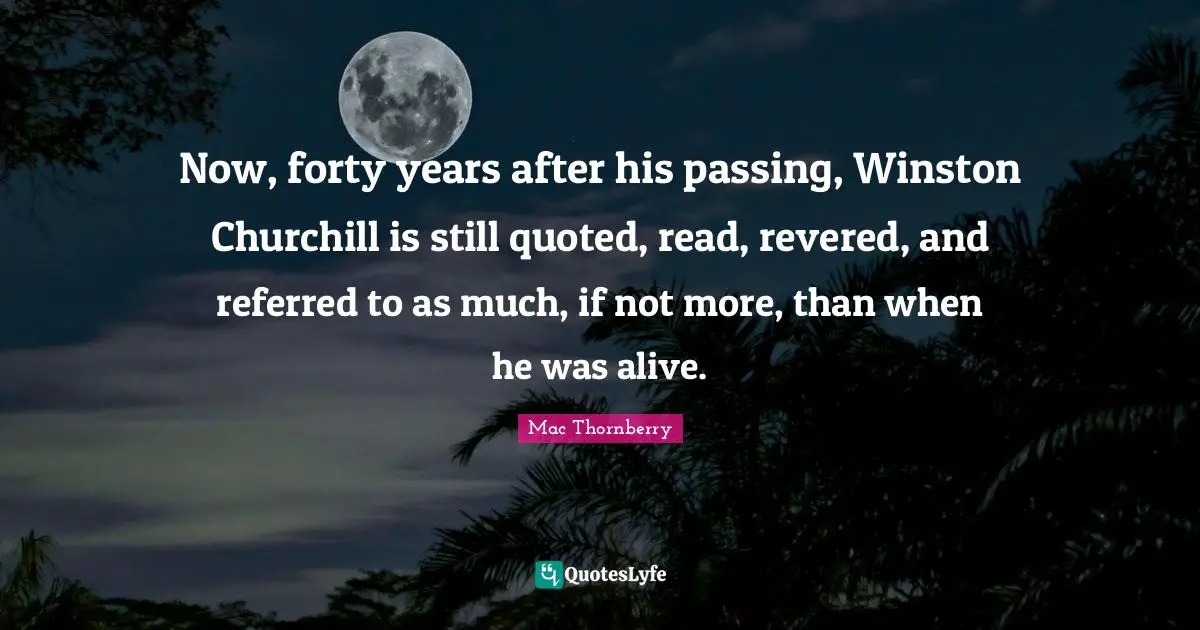 Now, forty years after his passing, Winston Churchill is still quoted, read, revered, and referred to as much, if not more, than when he was alive.