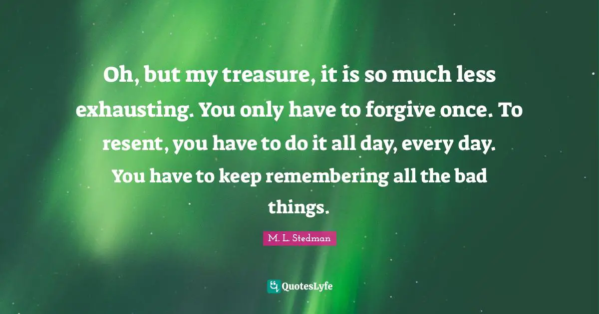 Oh, but my treasure, it is so much less exhausting. You only have to forgive once. To resent, you have to do it all day, every day. You have to keep remembering all the bad things.