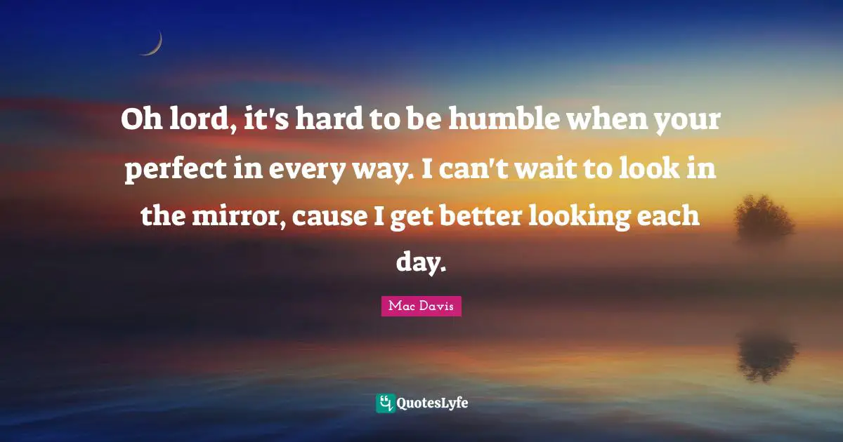 Oh lord, it's hard to be humble when your perfect in every way. I can't wait to look in the mirror, cause I get better looking each day.