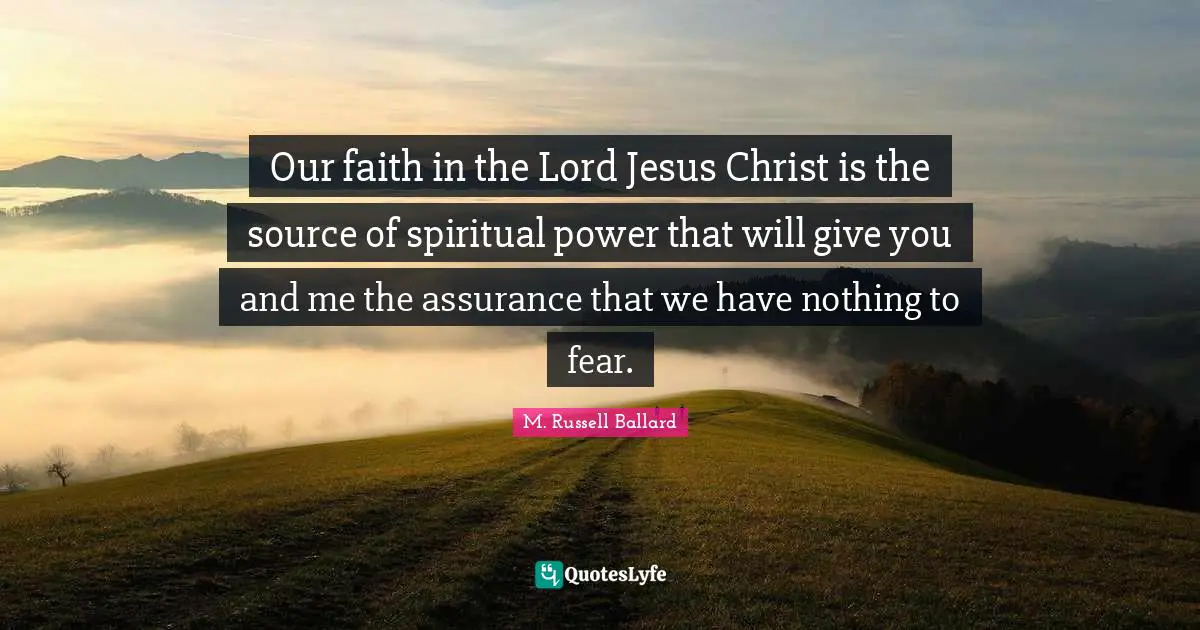 Our faith in the Lord Jesus Christ is the source of spiritual power that will give you and me the assurance that we have nothing to fear.