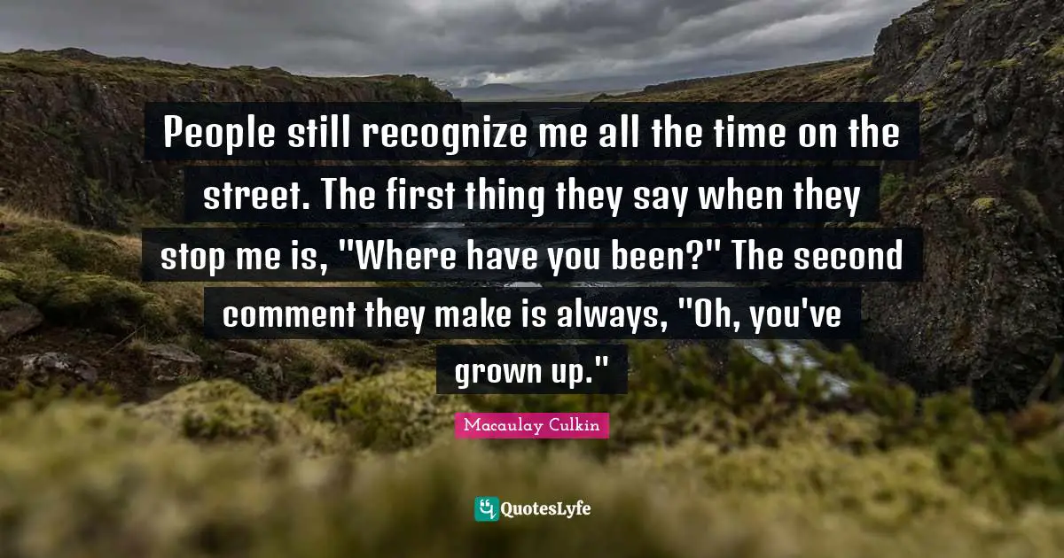 People still recognize me all the time on the street. The first thing they say when they stop me is, "Where have you been?" The second comment they make is always, "Oh, you've grown up."