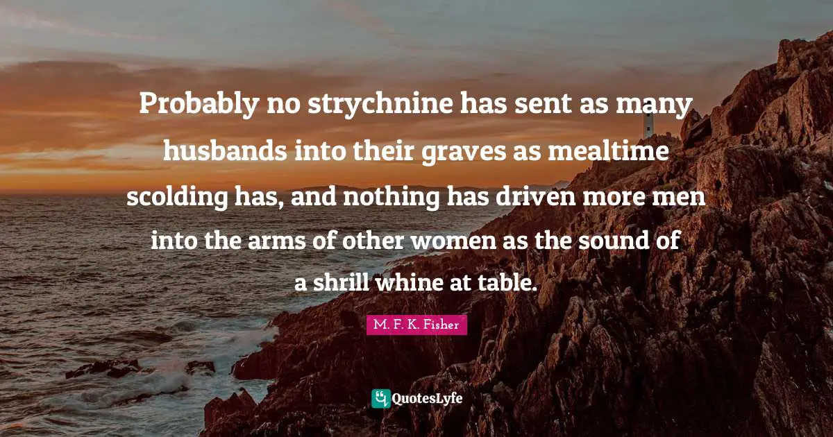 Probably no strychnine has sent as many husbands into their graves as mealtime scolding has, and nothing has driven more men into the arms of other women as the sound of a shrill whine at table.