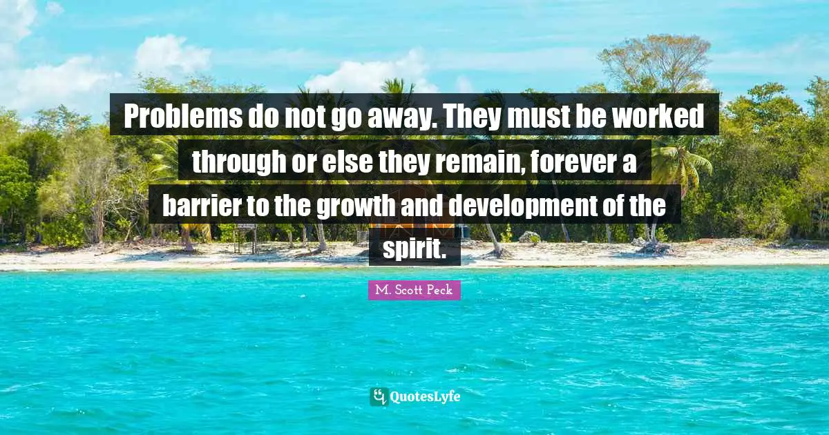 Problems do not go away. They must be worked through or else they remain, forever a barrier to the growth and development of the spirit.