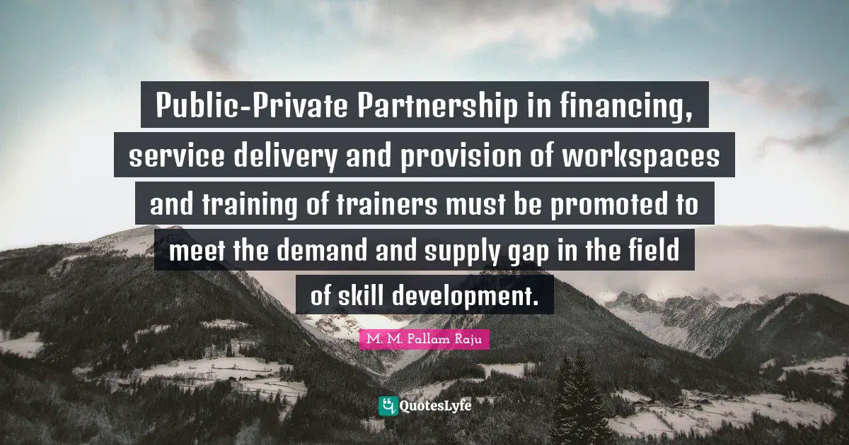 Public-Private Partnership in financing, service delivery and provision of workspaces and training of trainers must be promoted to meet the demand and supply gap in the field of skill development.