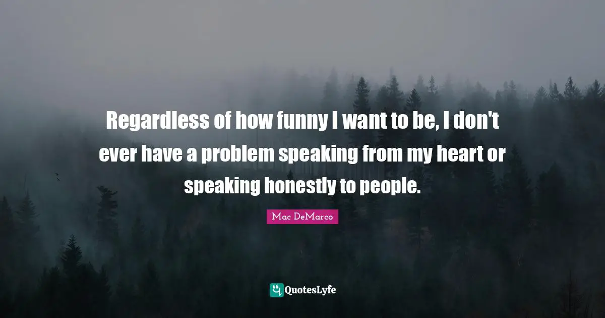Regardless of how funny I want to be, I don't ever have a problem speaking from my heart or speaking honestly to people.