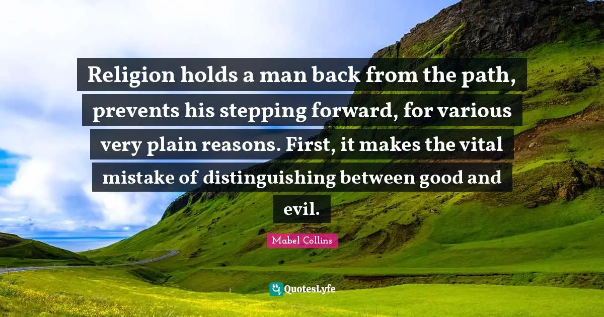 Religion holds a man back from the path, prevents his stepping forward, for various very plain reasons. First, it makes the vital mistake of distinguishing between good and evil.