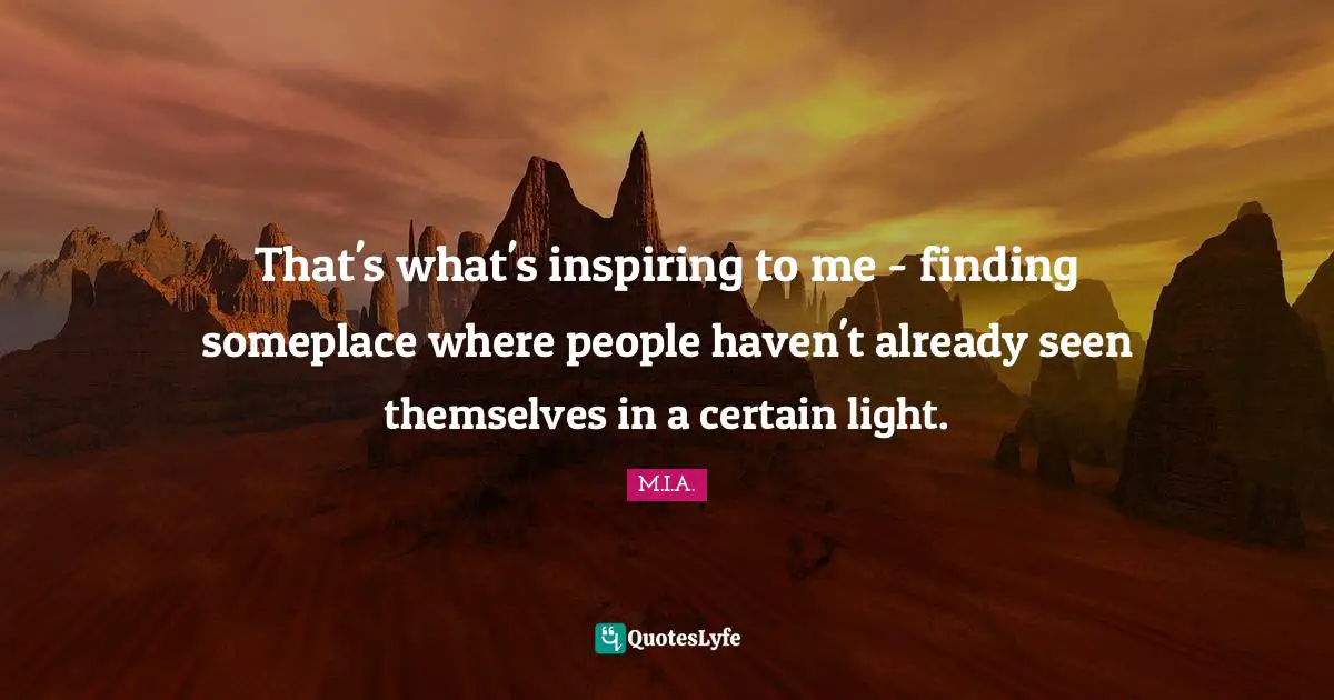 That's what's inspiring to me - finding someplace where people haven't already seen themselves in a certain light.