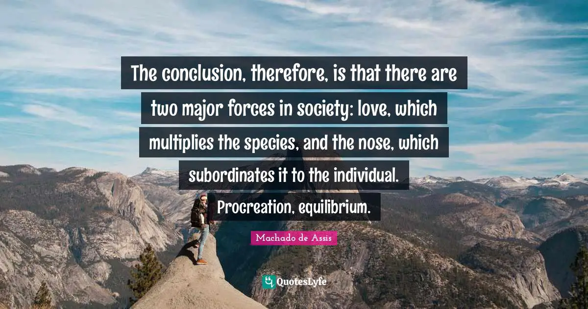 The conclusion, therefore, is that there are two major forces in society: love, which multiplies the species, and the nose, which subordinates it to the individual. Procreation, equilibrium.