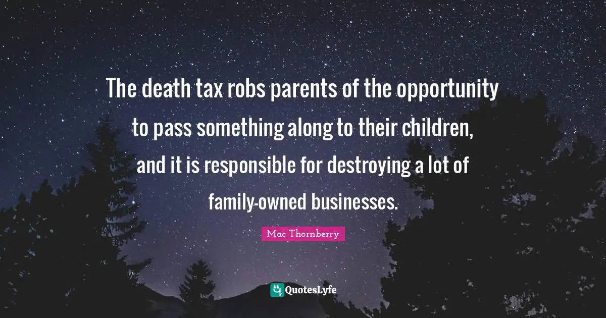 The death tax robs parents of the opportunity to pass something along to their children, and it is responsible for destroying a lot of family-owned businesses.