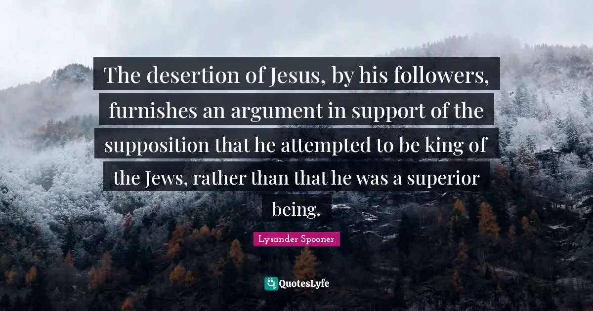 The desertion of Jesus, by his followers, furnishes an argument in support of the supposition that he attempted to be king of the Jews, rather than that he was a superior being.