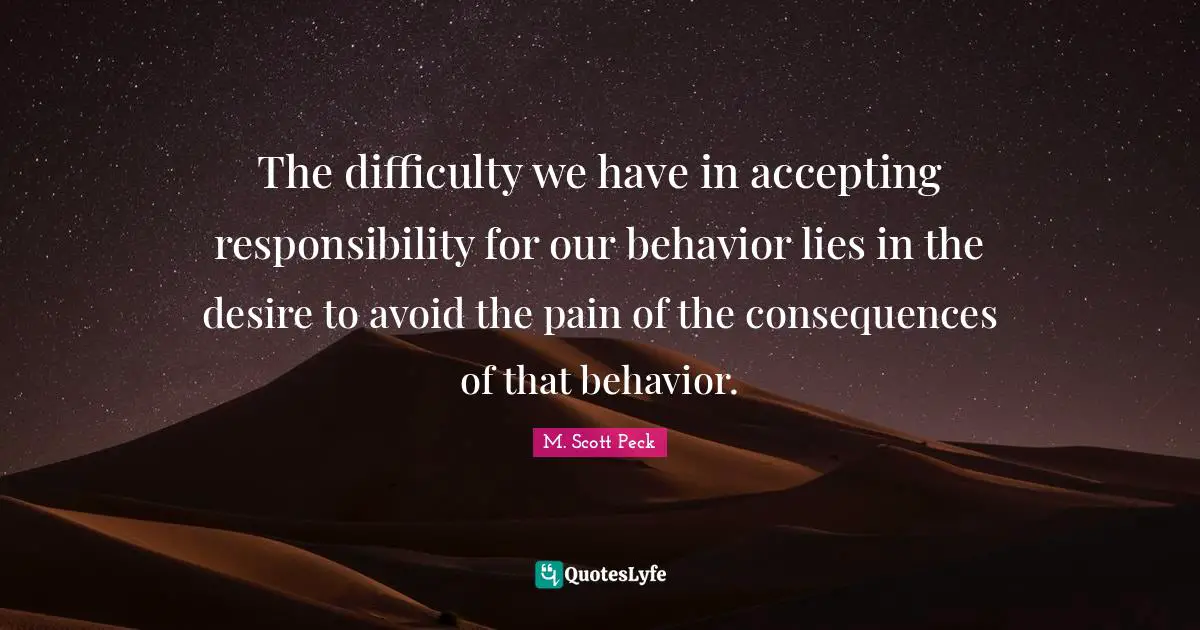 The difficulty we have in accepting responsibility for our behavior lies in the desire to avoid the pain of the consequences of that behavior.