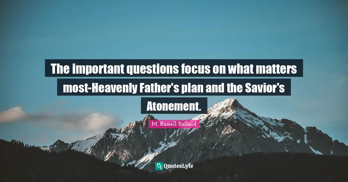 The important questions focus on what matters most-Heavenly Father's plan and the Savior's Atonement.
