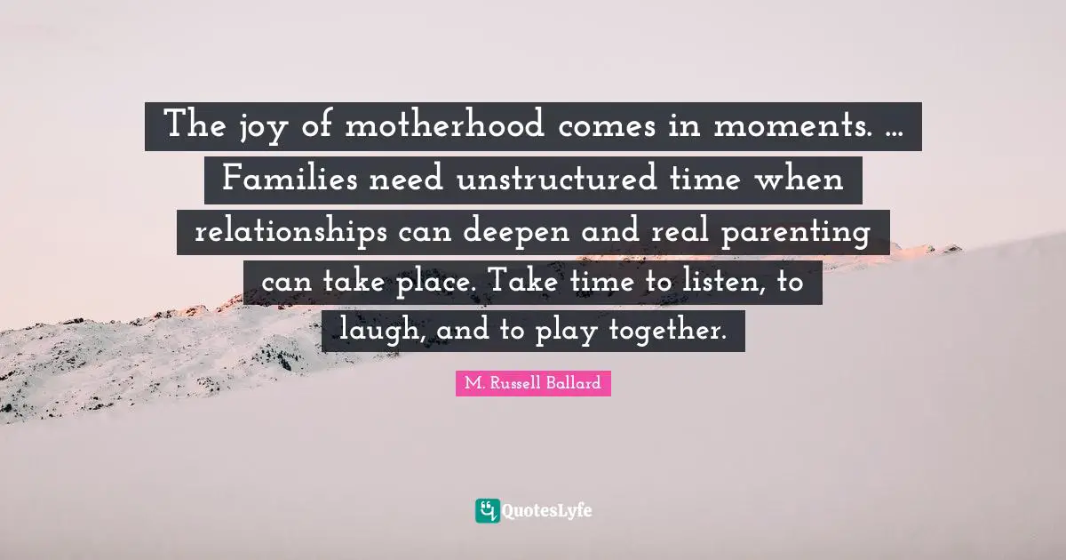 The joy of motherhood comes in moments. ... Families need unstructured time when relationships can deepen and real parenting can take place. Take time to listen, to laugh, and to play together.