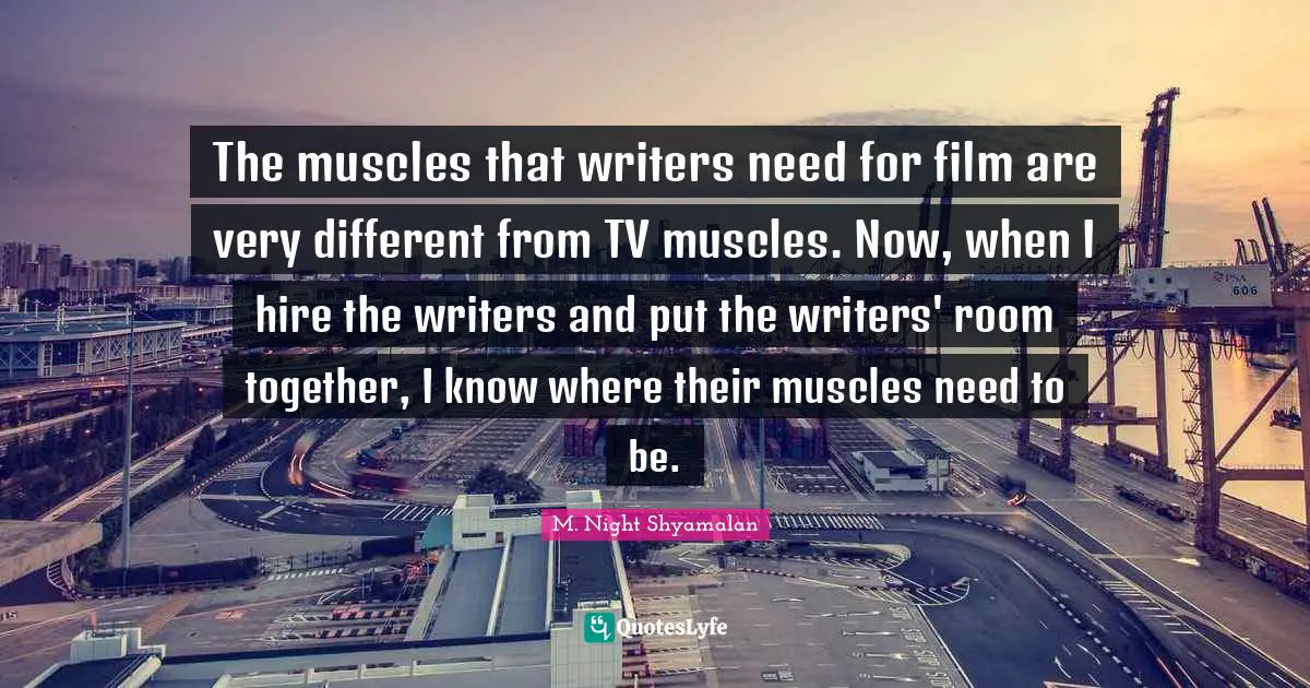The muscles that writers need for film are very different from TV muscles. Now, when I hire the writers and put the writers' room together, I know where their muscles need to be.