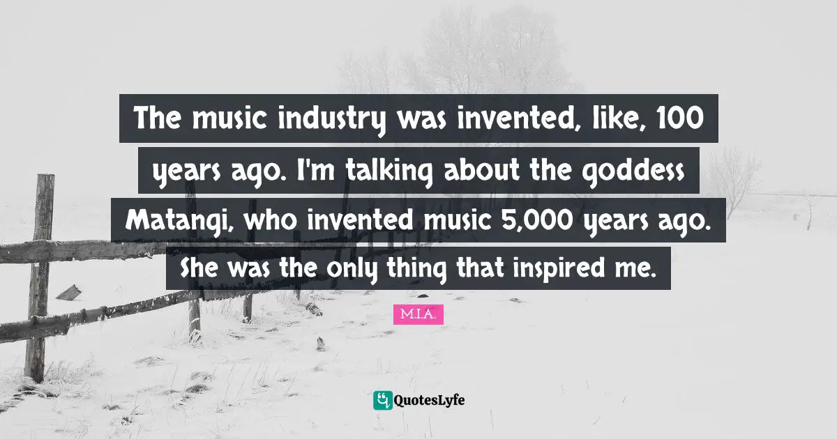 The music industry was invented, like, 100 years ago. I'm talking about the goddess Matangi, who invented music 5,000 years ago. She was the only thing that inspired me.