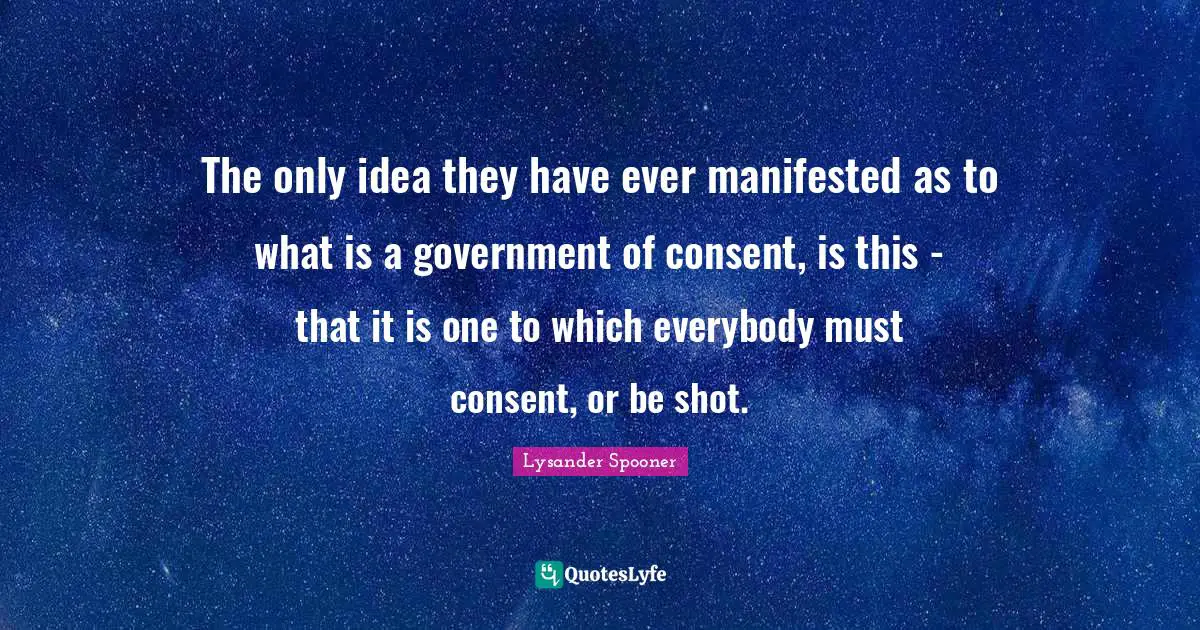 The only idea they have ever manifested as to what is a government of consent, is this - that it is one to which everybody must consent, or be shot.