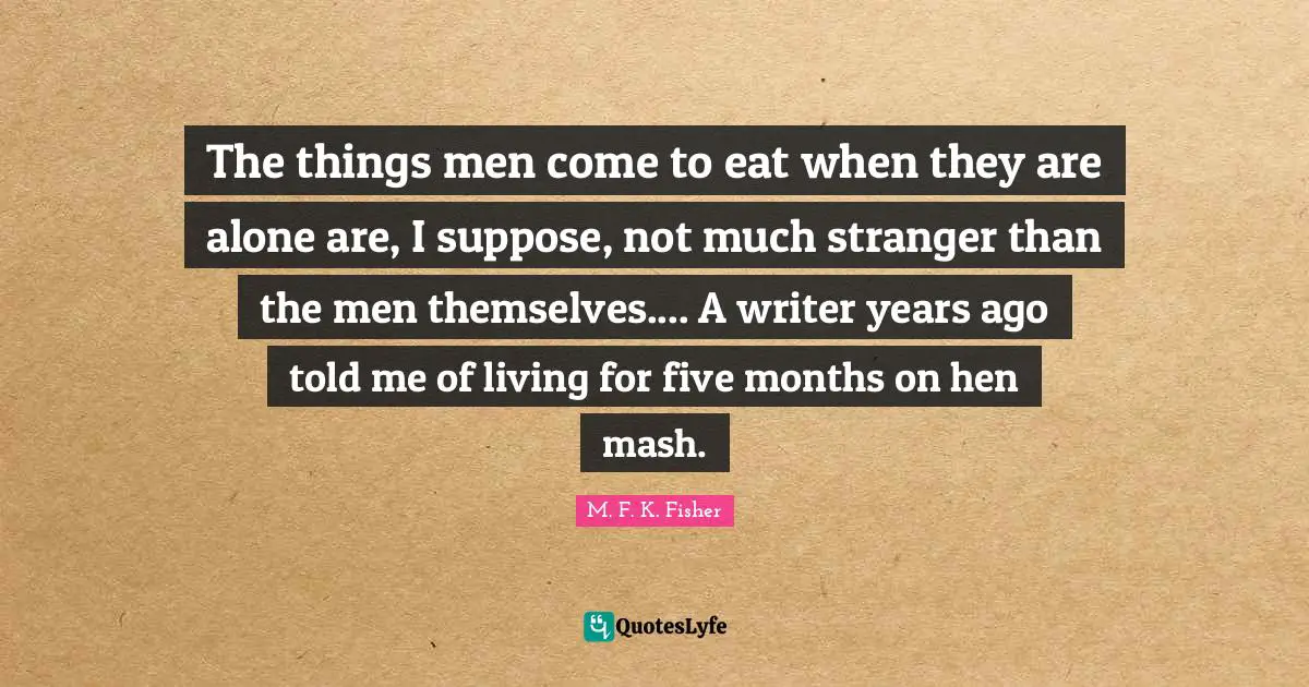 The things men come to eat when they are alone are, I suppose, not much stranger than the men themselves.... A writer years ago told me of living for five months on hen mash.