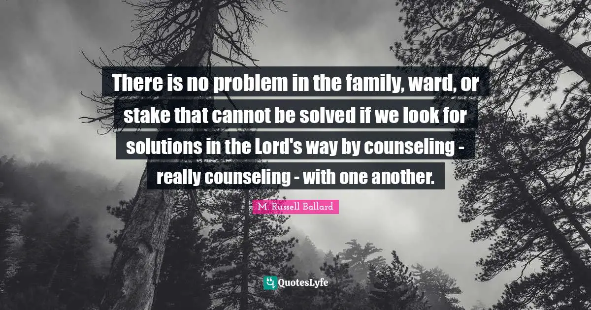 There is no problem in the family, ward, or stake that cannot be solved if we look for solutions in the Lord's way by counseling - really counseling - with one another.