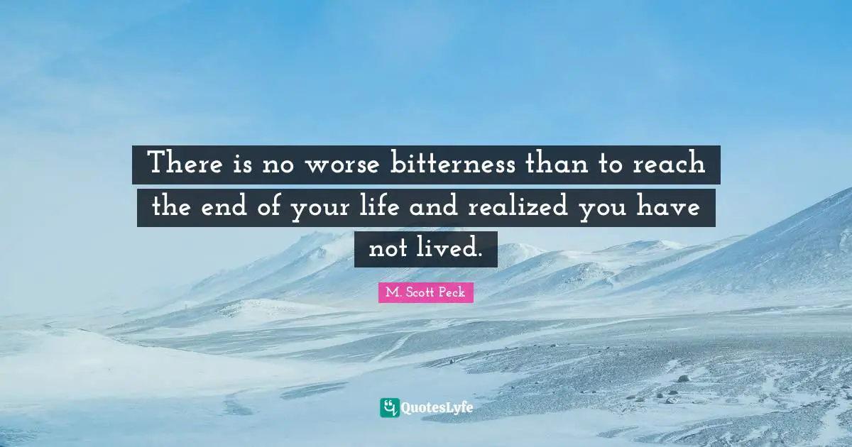There is no worse bitterness than to reach the end of your life and realized you have not lived.
