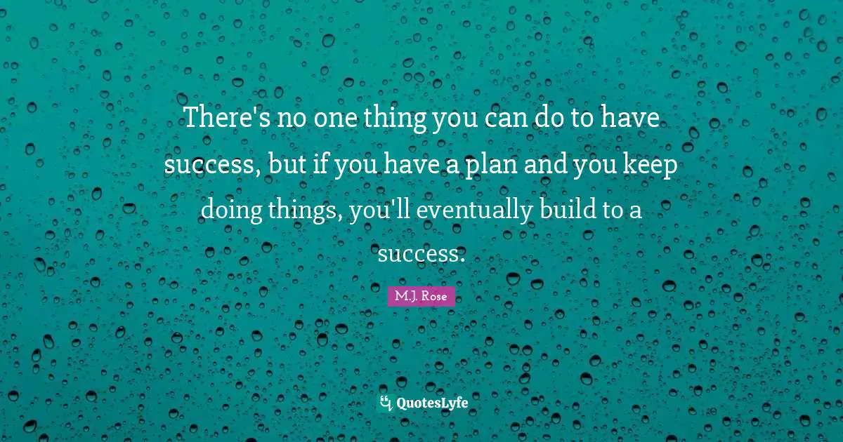 There's no one thing you can do to have success, but if you have a plan and you keep doing things, you'll eventually build to a success.