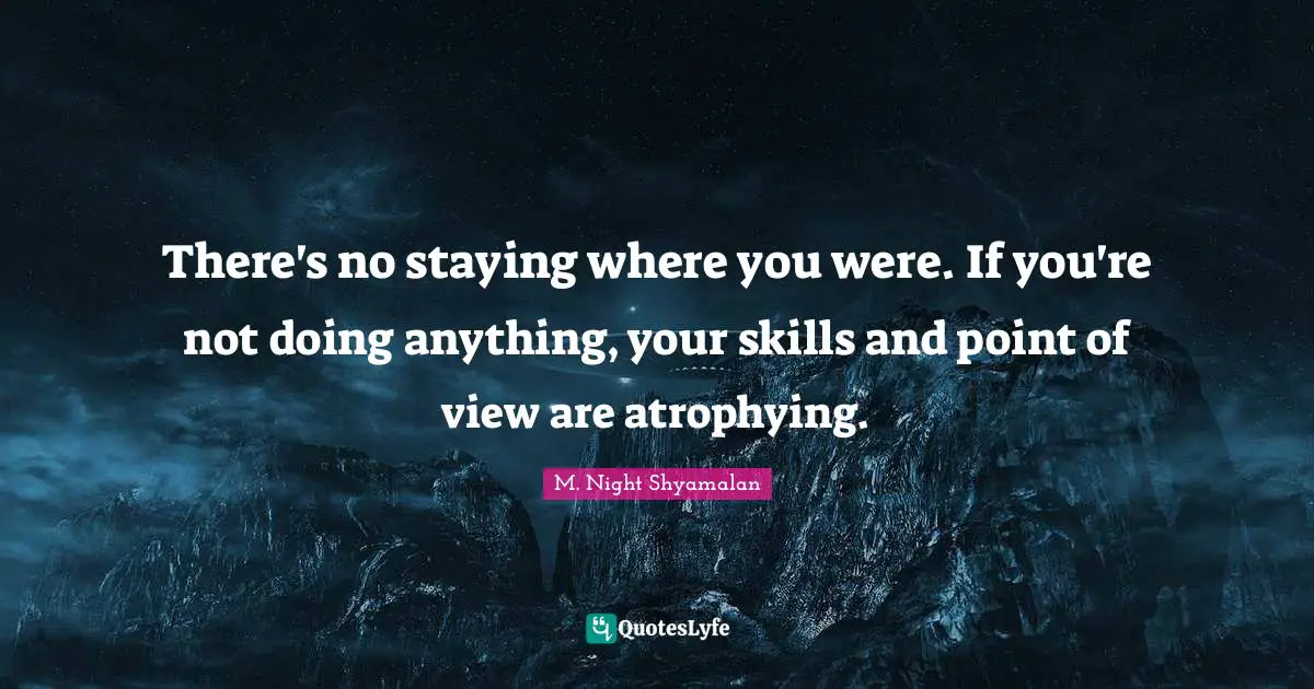 There's no staying where you were. If you're not doing anything, your skills and point of view are atrophying.