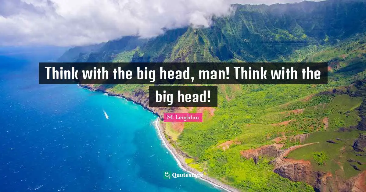 Think with the big head, man! Think with the big head!