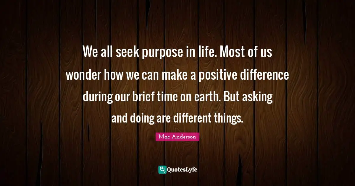 Purpose Life Quotes: "We all seek purpose in life. Most of us wonder how we can make a positive difference during our brief time on earth. But asking and doing are different things."