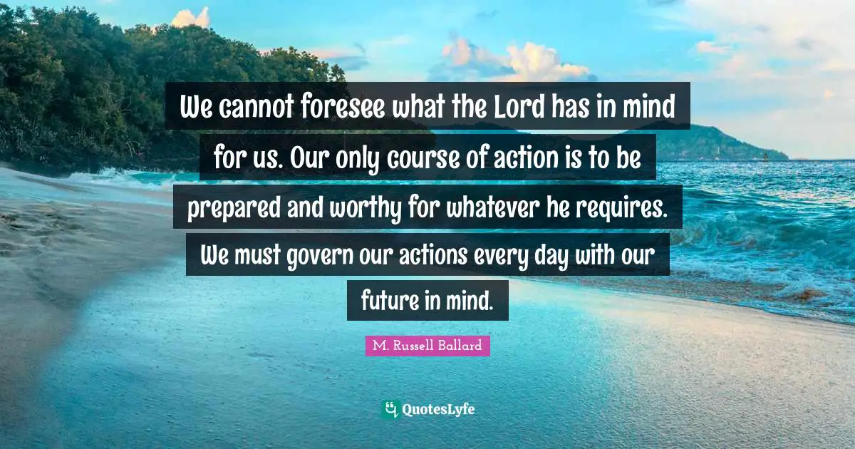 We cannot foresee what the Lord has in mind for us. Our only course of action is to be prepared and worthy for whatever he requires. We must govern our actions every day with our future in mind.