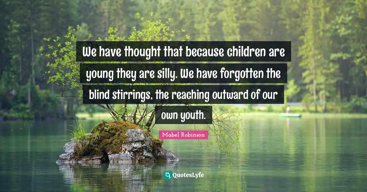 We have thought that because children are young they are silly. We have forgotten the blind stirrings, the reaching outward of our own youth.