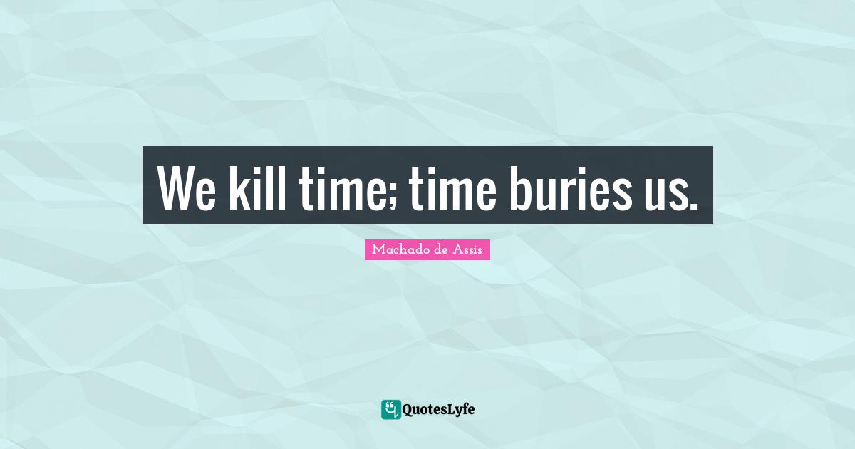 We kill time; time buries us.