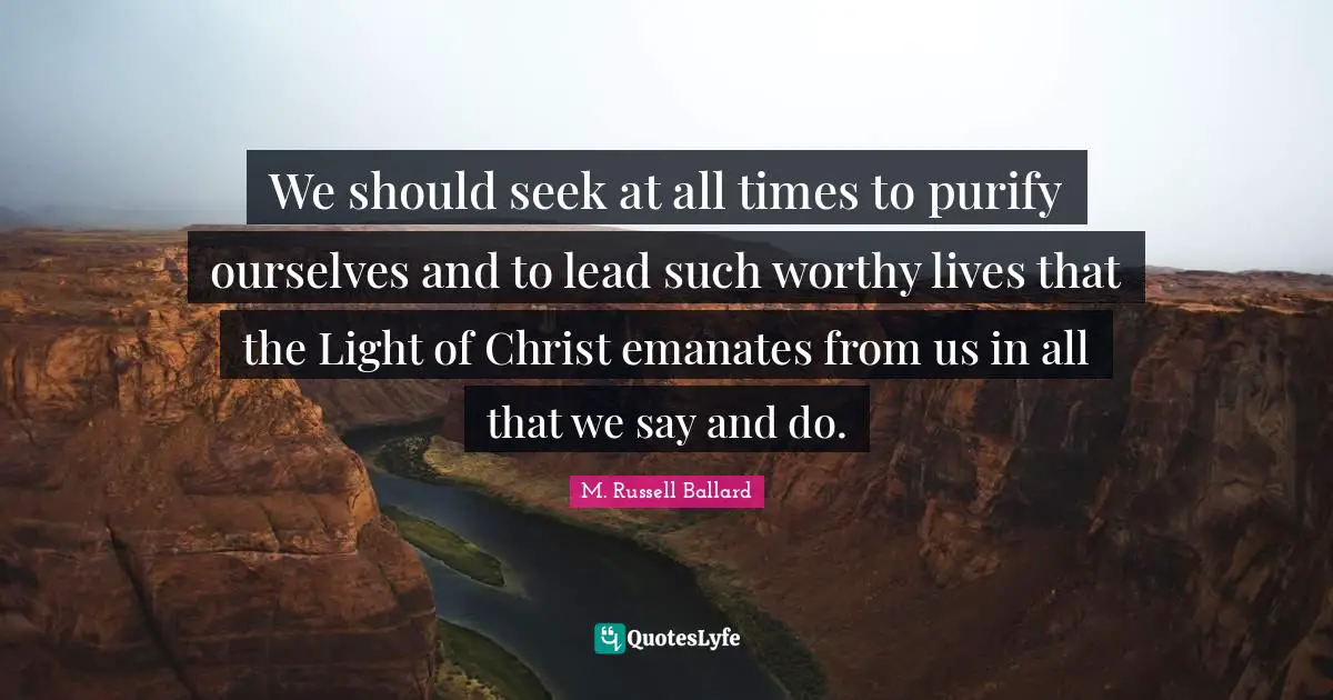 We should seek at all times to purify ourselves and to lead such worthy lives that the Light of Christ emanates from us in all that we say and do.