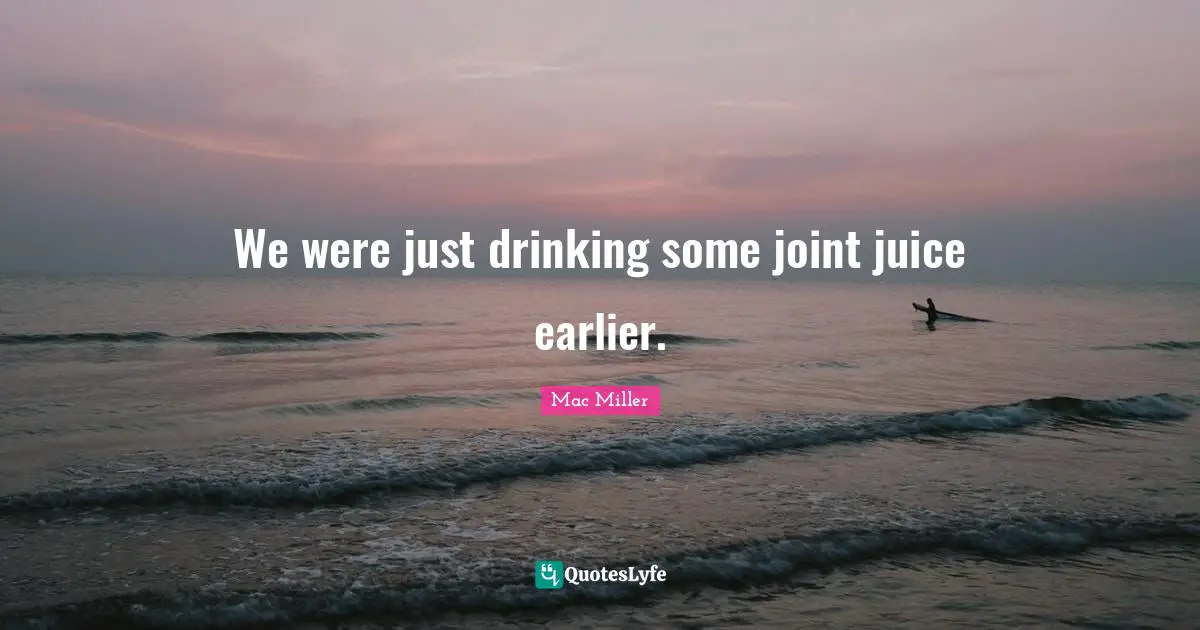 We were just drinking some joint juice earlier.