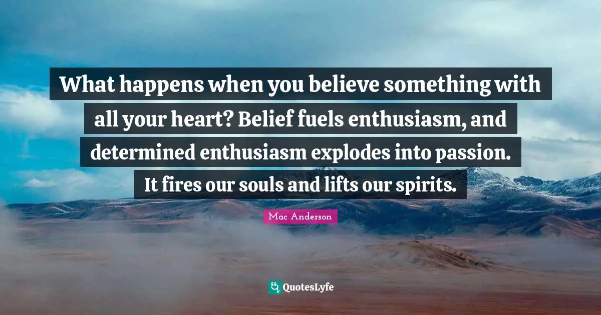 What happens when you believe something with all your heart? Belief fuels enthusiasm, and determined enthusiasm explodes into passion. It fires our souls and lifts our spirits.