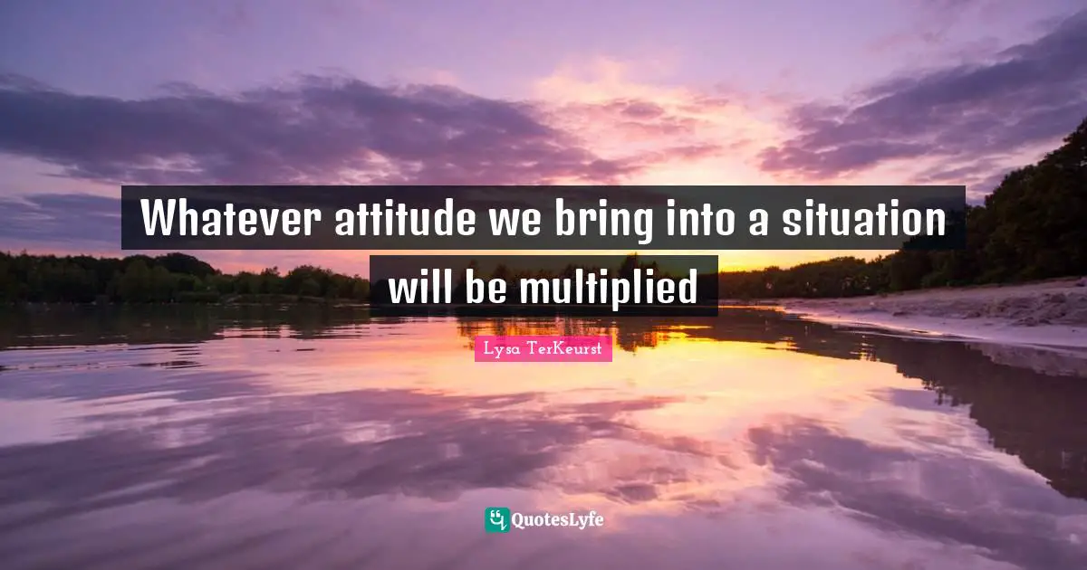 Whatever attitude we bring into a situation will be multiplied