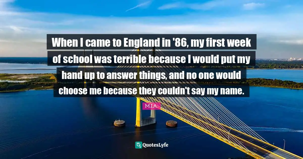 When I came to England in '86, my first week of school was terrible because I would put my hand up to answer things, and no one would choose me because they couldn't say my name.